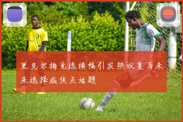 里克尔梅竞选横幅引发热议皇马未来选择成焦点话题