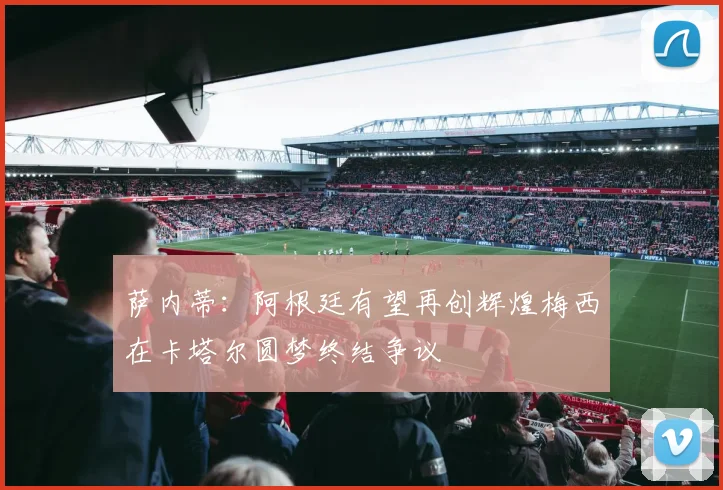 萨内蒂：阿根廷有望再创辉煌梅西在卡塔尔圆梦终结争议