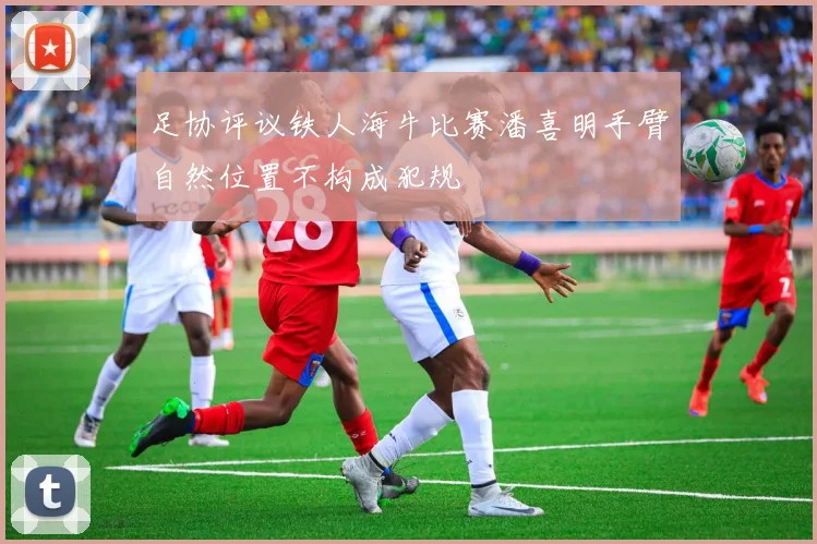 足协评议铁人海牛比赛潘喜明手臂自然位置不构成犯规