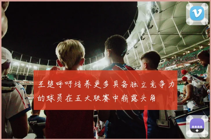 王楚呼吁培养更多具备独立竞争力的球员在五大联赛中崭露头角