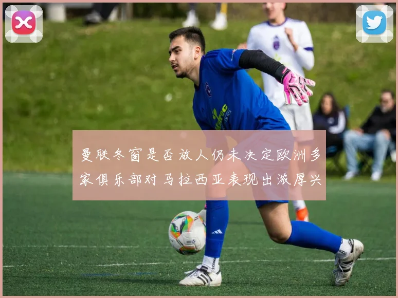 曼联冬窗是否放人仍未决定欧洲多家俱乐部对马拉西亚表现出浓厚兴趣