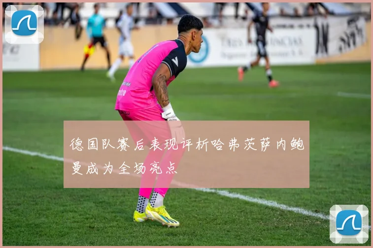 德国队赛后表现评析哈弗茨萨内鲍曼成为全场亮点