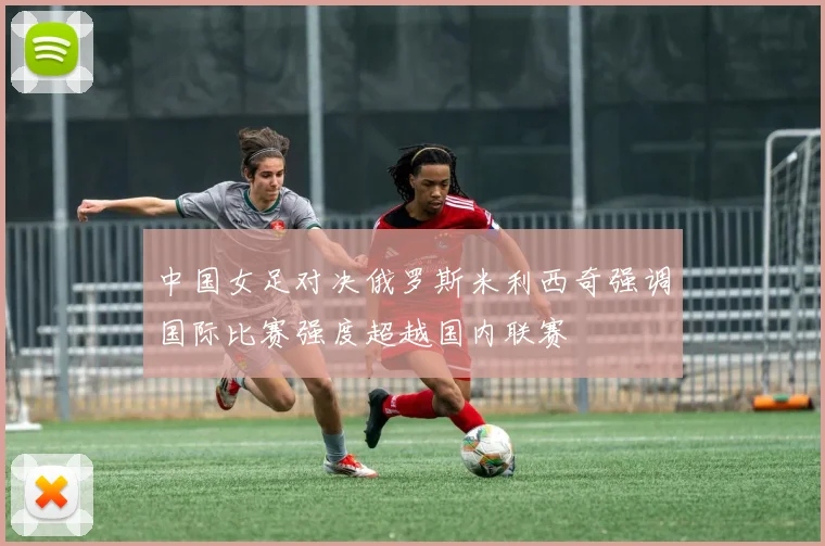 中国女足对决俄罗斯米利西奇强调国际比赛强度超越国内联赛