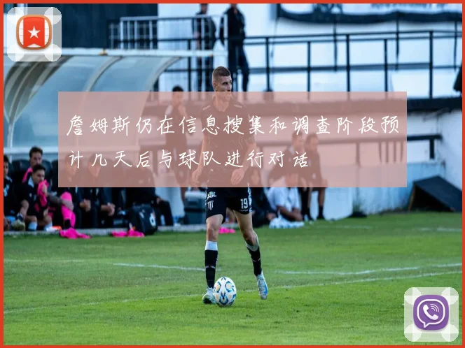 詹姆斯仍在信息搜集和调查阶段预计几天后与球队进行对话